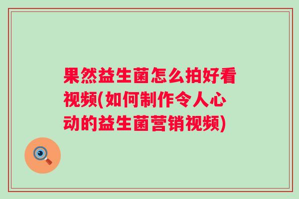 果然益生菌怎么拍好看视频(如何制作令人心动的益生菌营销视频) 果然益生菌怎么拍好看视频(如何制作令人心动的益生菌营销视频)