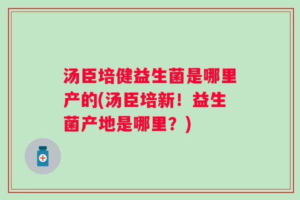 汤臣培健益生菌是哪里产的(汤臣培新!益生菌产地是哪里?) 汤臣培健益生菌是哪里产的(汤臣培新!益生菌产地是哪里?)