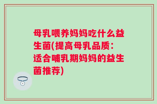 母乳喂养妈妈吃什么益生菌(提高母乳品质:适合哺乳期妈妈的益生菌推荐) 母乳喂养妈妈吃什么益生菌(提高母乳品质:适合哺乳期妈妈的益生菌推荐)