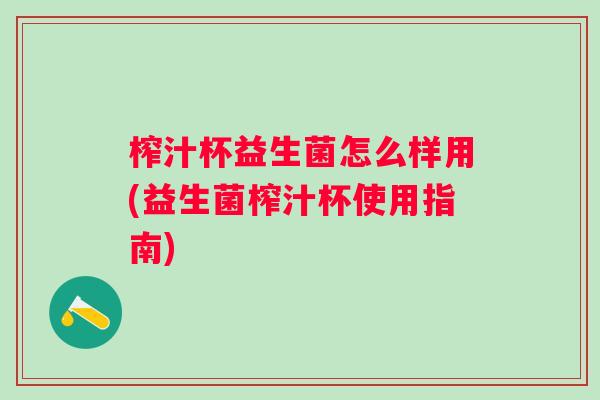 榨汁杯益生菌怎么样用(益生菌榨汁杯使用指南)