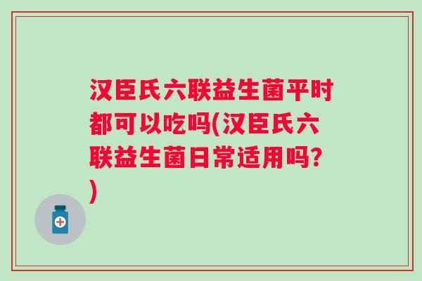 汉臣氏六联益生菌平时都可以吃吗(汉臣氏六联益生菌日常适用吗?) 汉臣氏六联益生菌平时都可以吃吗(汉臣氏六联益生菌日常适用吗?)