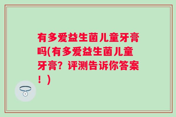 有多爱益生菌儿童牙膏吗(有多爱益生菌儿童牙膏?评测告诉你答案!) 有多爱益生菌儿童牙膏吗(有多爱益生菌儿童牙膏?评测告诉你答案!)