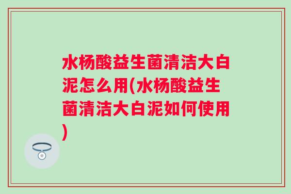 水杨酸益生菌清洁大白泥怎么用(水杨酸益生菌清洁大白泥如何使用) 水杨酸益生菌清洁大白泥怎么用(水杨酸益生菌清洁大白泥如何使用)