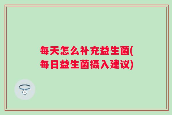 每天怎么补充益生菌(每日益生菌摄入建议)