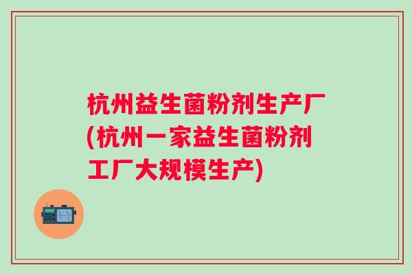 杭州益生菌粉剂生产厂(杭州一家益生菌粉剂工厂大规模生产) 杭州益生菌粉剂生产厂(杭州一家益生菌粉剂工厂大规模生产)