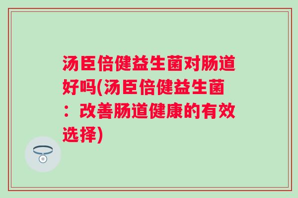 汤臣倍健益生菌对肠道好吗(汤臣倍健益生菌:改善肠道健康的有效选择) 汤臣倍健益生菌对肠道好吗(汤臣倍健益生菌:改善肠道健康的有效选择)