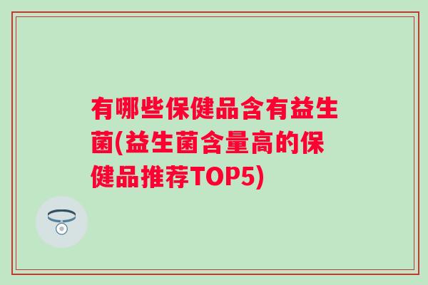 有哪些保健品含有益生菌(益生菌含量高的保健品推荐TOP5) 有哪些保健品含有益生菌(益生菌含量高的保健品推荐TOP5)