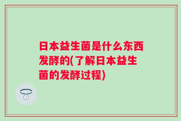 日本益生菌是什么东西发酵的(了解日本益生菌的发酵过程)
