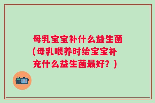 母乳宝宝补什么益生菌(母乳喂养时给宝宝补充什么益生菌好？)