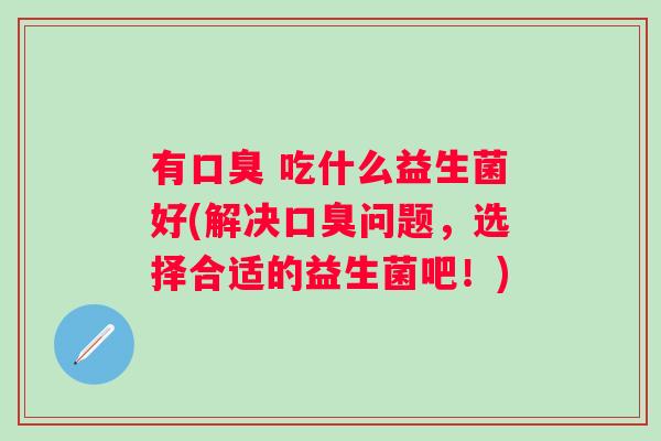 有 吃什么益生菌好(解决问题,选择合适的益生菌吧!) 有 吃什么益生菌好(解决问题,选择合适的益生菌吧!)