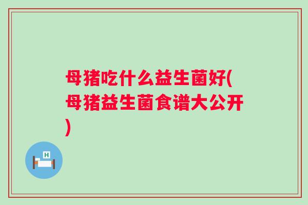 母猪吃什么益生菌好(母猪益生菌食谱大公开) 母猪吃什么益生菌好(母猪益生菌食谱大公开)
