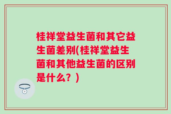 桂祥堂益生菌和其它益生菌差别(桂祥堂益生菌和其他益生菌的区别是什么?) 桂祥堂益生菌和其它益生菌差别(桂祥堂益生菌和其他益生菌的区别是什么?)