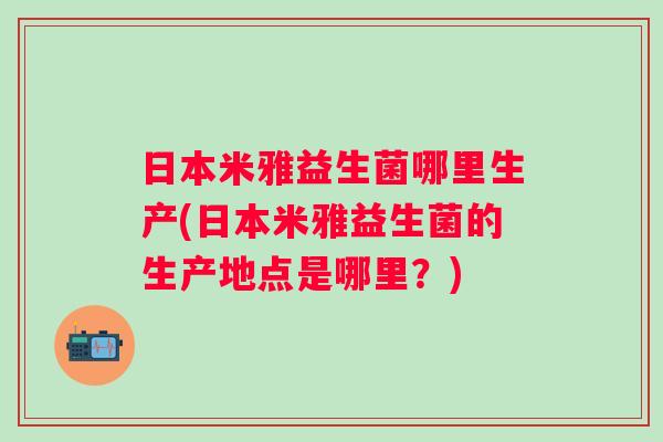 日本米雅益生菌哪里生产(日本米雅益生菌的生产地点是哪里?) 日本米雅益生菌哪里生产(日本米雅益生菌的生产地点是哪里?)