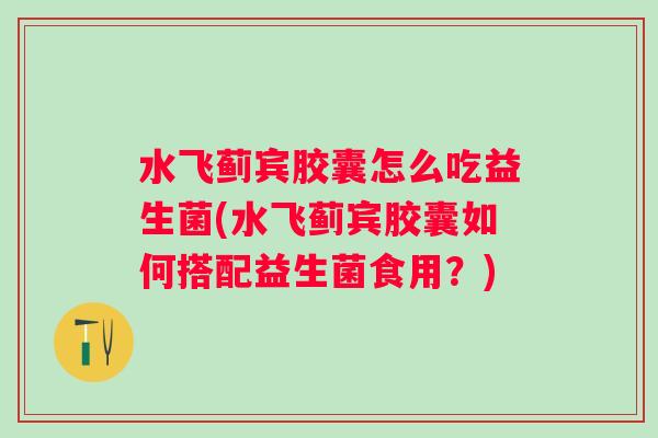 水飞蓟宾胶囊怎么吃益生菌(水飞蓟宾胶囊如何搭配益生菌食用？)