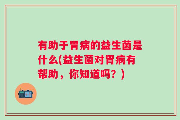 有助于胃的益生菌是什么(益生菌对胃有帮助，你知道吗？)