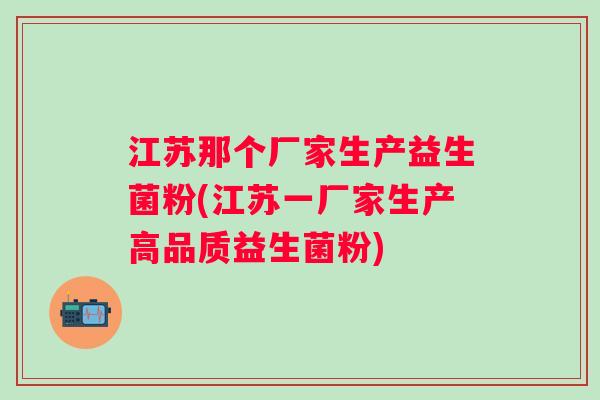江苏那个厂家生产益生菌粉(江苏一厂家生产高品质益生菌粉) 江苏那个厂家生产益生菌粉(江苏一厂家生产高品质益生菌粉)