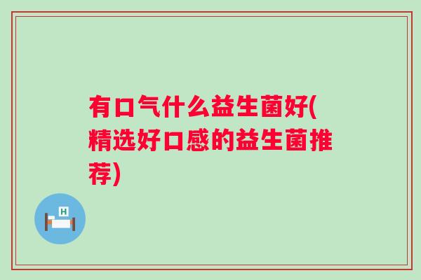 有口气什么益生菌好(精选好口感的益生菌推荐) 有口气什么益生菌好(精选好口感的益生菌推荐)