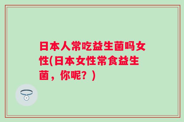 日本人常吃益生菌吗女性(日本女性常食益生菌,你呢?) 日本人常吃益生菌吗女性(日本女性常食益生菌,你呢?)