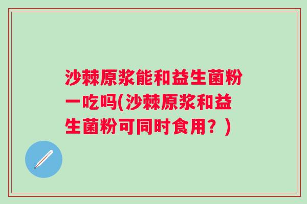 沙棘原浆能和益生菌粉一吃吗(沙棘原浆和益生菌粉可同时食用?) 沙棘原浆能和益生菌粉一吃吗(沙棘原浆和益生菌粉可同时食用?)
