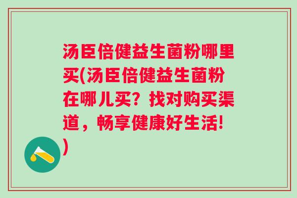 汤臣倍健益生菌粉哪里买(汤臣倍健益生菌粉在哪儿买?找对购买渠道,畅享健康好生活!) 汤臣倍健益生菌粉哪里买(汤臣倍健益生菌粉在哪儿买?找对购买渠道,畅享健康好生活!)