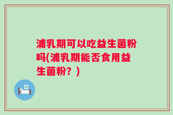 浦乳期可以吃益生菌粉吗(浦乳期能否食用益生菌粉?) 浦乳期可以吃益生菌粉吗(浦乳期能否食用益生菌粉?)