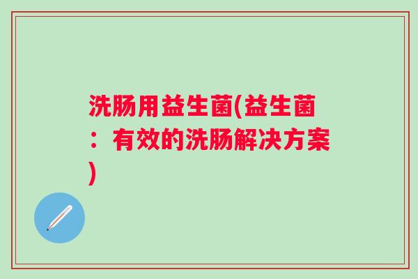 洗肠用益生菌(益生菌：有效的洗肠解决方案)