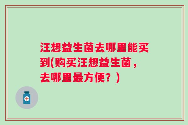 汪想益生菌去哪里能买到(购买汪想益生菌,去哪里方便?) 汪想益生菌去哪里能买到(购买汪想益生菌,去哪里方便?)