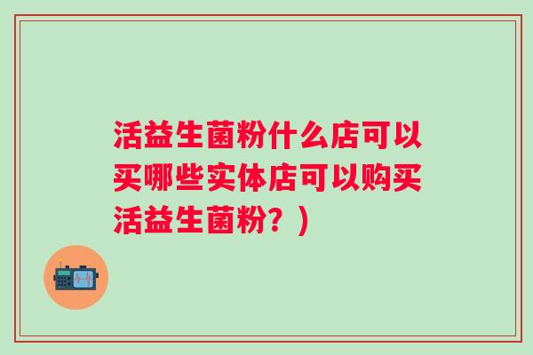活益生菌粉什么店可以买哪些实体店可以购买活益生菌粉?) 活益生菌粉什么店可以买哪些实体店可以购买活益生菌粉?)