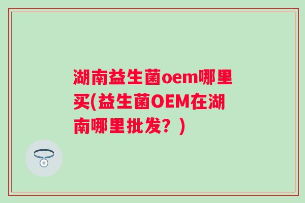 湖南益生菌oem哪里买(益生菌OEM在湖南哪里批发?) 湖南益生菌oem哪里买(益生菌OEM在湖南哪里批发?)
