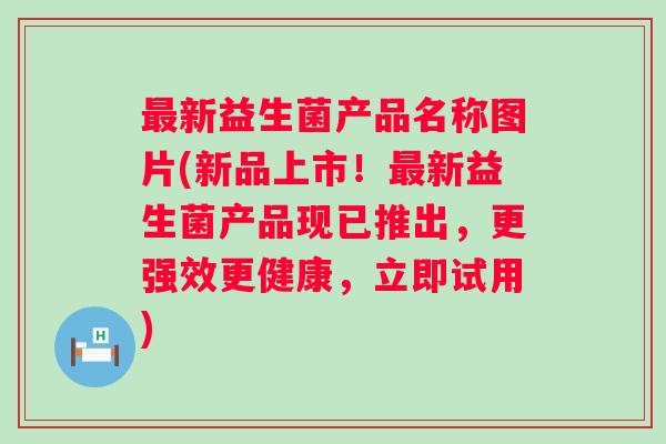 新益生菌产品名称图片(新品上市！新益生菌产品现已推出，更强效更健康，立即试用)