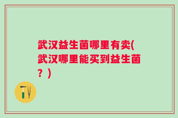 武汉益生菌哪里有卖(武汉哪里能买到益生菌?) 武汉益生菌哪里有卖(武汉哪里能买到益生菌?)