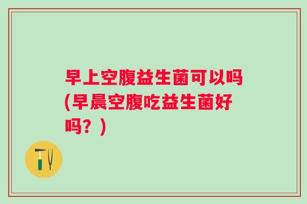 早上空腹益生菌可以吗(早晨空腹吃益生菌好吗？)