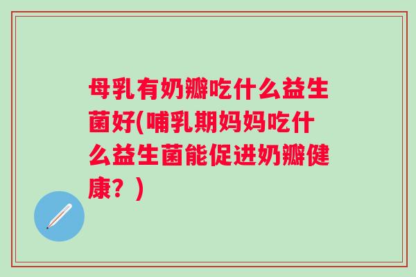 母乳有奶瓣吃什么益生菌好(哺乳期妈妈吃什么益生菌能促进奶瓣健康？)