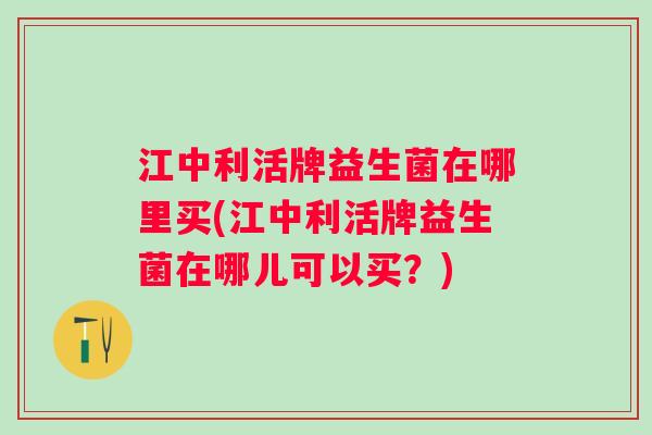 江中利活牌益生菌在哪里买(江中利活牌益生菌在哪儿可以买?) 江中利活牌益生菌在哪里买(江中利活牌益生菌在哪儿可以买?)