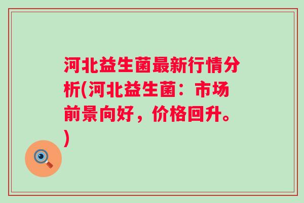 河北益生菌新行情分析(河北益生菌:市场前景向好,价格回升。) 河北益生菌新行情分析(河北益生菌:市场前景向好,价格回升。)