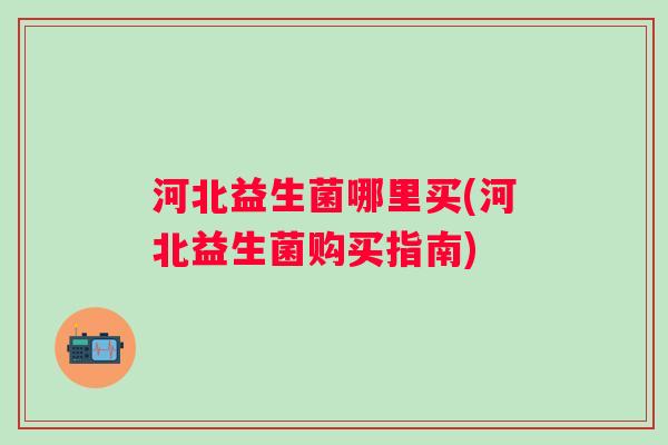 河北益生菌哪里买(河北益生菌购买指南) 河北益生菌哪里买(河北益生菌购买指南)
