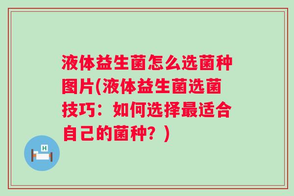液体益生菌怎么选菌种图片(液体益生菌选菌技巧:如何选择适合自己的菌种?) 液体益生菌怎么选菌种图片(液体益生菌选菌技巧:如何选择适合自己的菌种?)