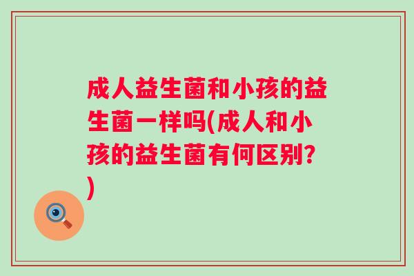 成人益生菌和小孩的益生菌一样吗(成人和小孩的益生菌有何区别?) 成人益生菌和小孩的益生菌一样吗(成人和小孩的益生菌有何区别?)