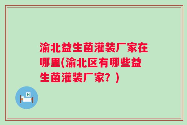渝北益生菌灌装厂家在哪里(渝北区有哪些益生菌灌装厂家？)