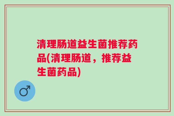 清理肠道益生菌推荐药品(清理肠道，推荐益生菌药品)
