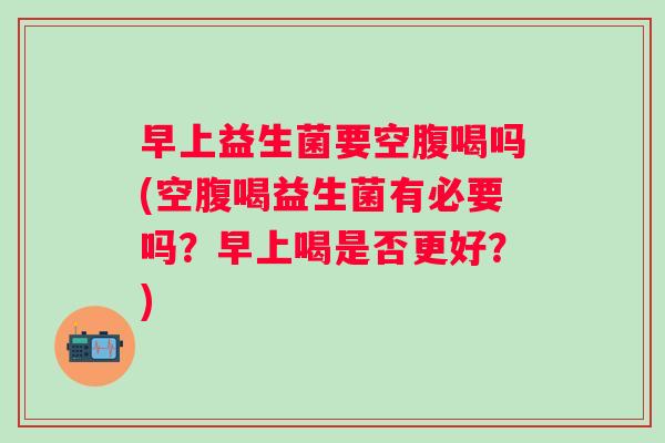 早上益生菌要空腹喝吗(空腹喝益生菌有必要吗?早上喝是否更好?) 早上益生菌要空腹喝吗(空腹喝益生菌有必要吗?早上喝是否更好?)