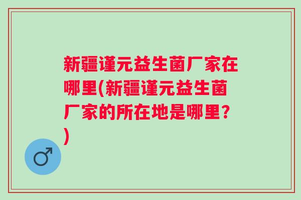 新疆谨元益生菌厂家在哪里(新疆谨元益生菌厂家的所在地是哪里?) 新疆谨元益生菌厂家在哪里(新疆谨元益生菌厂家的所在地是哪里?)