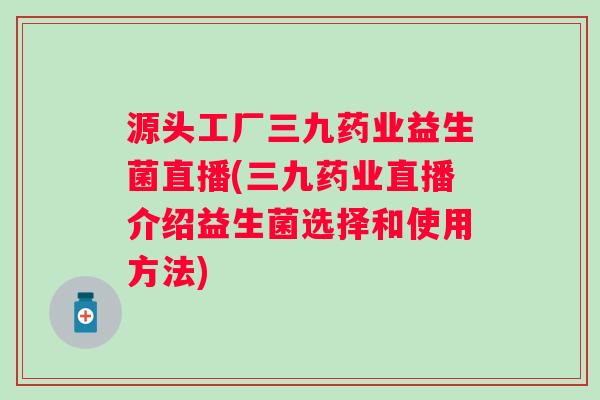 源头工厂三九药业益生菌直播(三九药业直播介绍益生菌选择和使用方法)