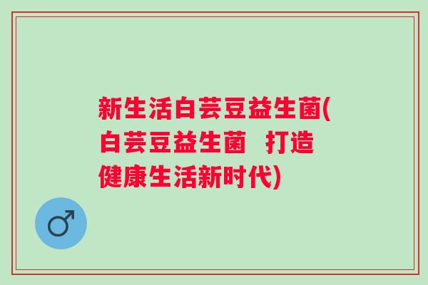 新生活白芸豆益生菌(白芸豆益生菌 打造健康生活新时代) 新生活白芸豆益生菌(白芸豆益生菌 打造健康生活新时代)