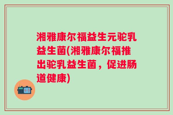 湘雅康尔福益生元驼乳益生菌(湘雅康尔福推出驼乳益生菌，促进肠道健康)