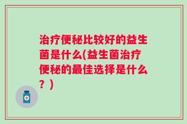 比较好的益生菌是什么(益生菌的佳选择是什么?) 比较好的益生菌是什么(益生菌的佳选择是什么?)