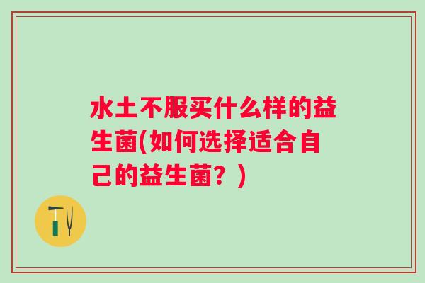 水土不服买什么样的益生菌(如何选择适合自己的益生菌?) 水土不服买什么样的益生菌(如何选择适合自己的益生菌?)