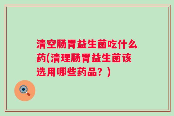 清空肠胃益生菌吃什么药(清理肠胃益生菌该选用哪些药品？)