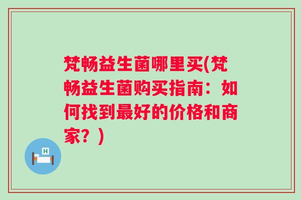 梵畅益生菌哪里买(梵畅益生菌购买指南:如何找到好的价格和商家?) 梵畅益生菌哪里买(梵畅益生菌购买指南:如何找到好的价格和商家?)