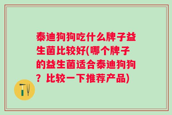 泰迪狗狗吃什么牌子益生菌比较好(哪个牌子的益生菌适合泰迪狗狗?比较一下推荐产品) 泰迪狗狗吃什么牌子益生菌比较好(哪个牌子的益生菌适合泰迪狗狗?比较一下推荐产品)